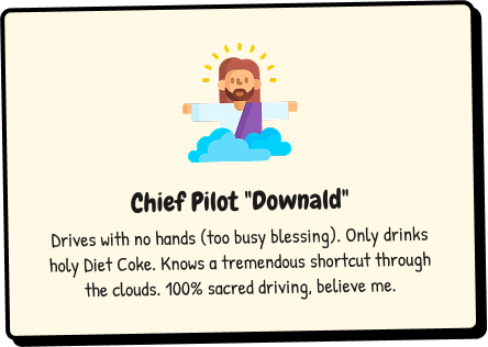 Chief Pilot Downald - Drives with no hands (too busy blessing). Only drinks holy Diet Coke. Knows a tremendous shortcut through the clouds. 100% sacred driving, believe me.